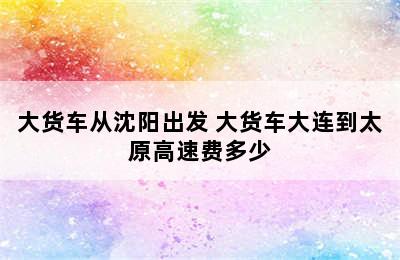 大货车从沈阳出发 大货车大连到太原高速费多少